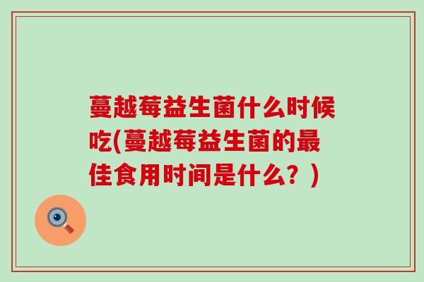 蔓越莓益生菌什么时候吃(蔓越莓益生菌的佳食用时间是什么？)