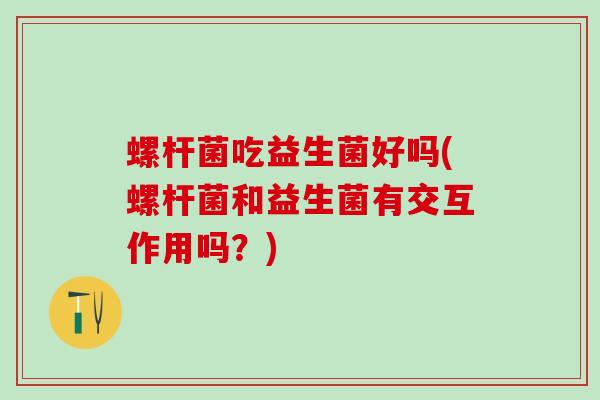 螺杆菌吃益生菌好吗(螺杆菌和益生菌有交互作用吗？)