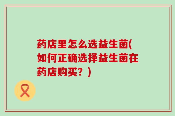 药店里怎么选益生菌(如何正确选择益生菌在药店购买?) 药店里怎么选益生菌(如何正确选择益生菌在药店购买?)