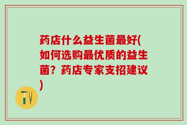 药店什么益生菌好(如何选购优质的益生菌？药店专家支招建议)