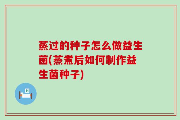 蒸过的种子怎么做益生菌(蒸煮后如何制作益生菌种子)