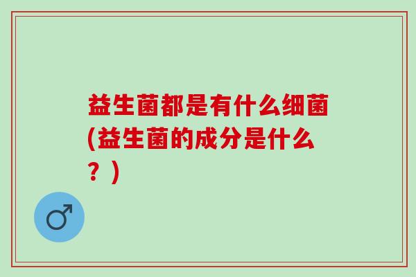 益生菌都是有什么(益生菌的成分是什么?) 益生菌都是有什么(益生菌的成分是什么?)