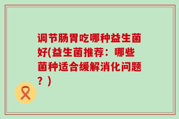 调节肠胃吃哪种益生菌好(益生菌推荐：哪些菌种适合缓解消化问题？)