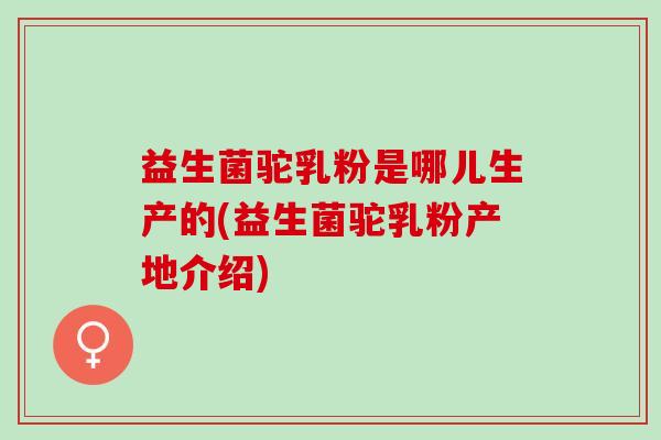 益生菌驼乳粉是哪儿生产的(益生菌驼乳粉产地介绍)