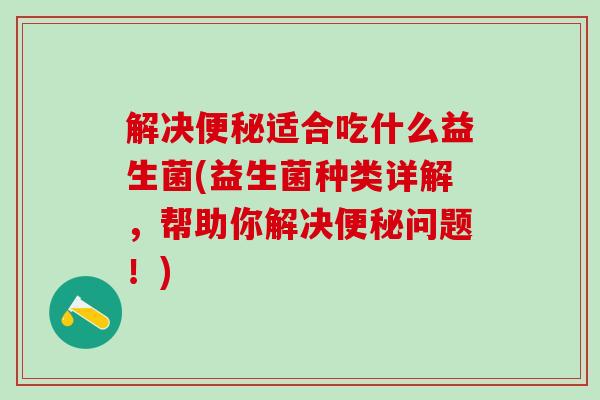 解决适合吃什么益生菌(益生菌种类详解，帮助你解决问题！)