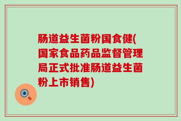 肠道益生菌粉国食健(国家食品药品监督管理局正式批准肠道益生菌粉上市销售) 肠道益生菌粉国食健(国家食品药品监督管理局正式批准肠道益生菌粉上市销售)