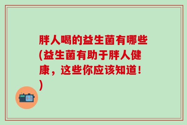 胖人喝的益生菌有哪些(益生菌有助于胖人健康,这些你应该知道!) 胖人喝的益生菌有哪些(益生菌有助于胖人健康,这些你应该知道!)