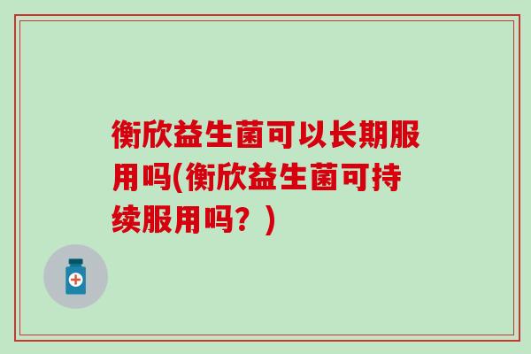 衡欣益生菌可以长期服用吗(衡欣益生菌可持续服用吗?) 衡欣益生菌可以长期服用吗(衡欣益生菌可持续服用吗?)