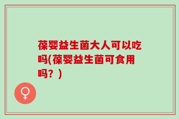 葆婴益生菌大人可以吃吗(葆婴益生菌可食用吗？)