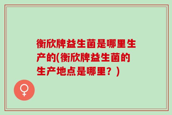 衡欣牌益生菌是哪里生产的(衡欣牌益生菌的生产地点是哪里？)