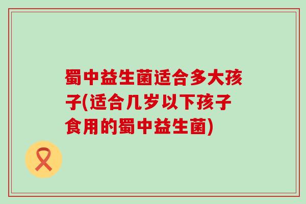蜀中益生菌适合多大孩子(适合几岁以下孩子食用的蜀中益生菌)