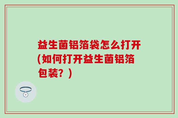 益生菌铝箔袋怎么打开(如何打开益生菌铝箔包装？)