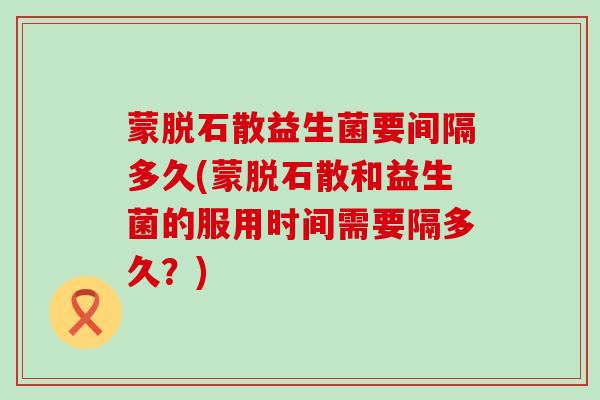蒙脱石散益生菌要间隔多久(蒙脱石散和益生菌的服用时间需要隔多久？)