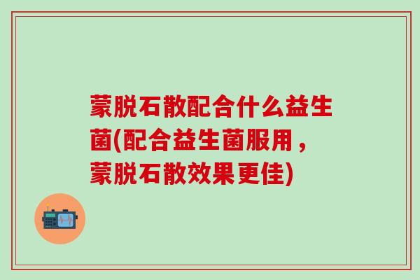 蒙脱石散配合什么益生菌(配合益生菌服用，蒙脱石散效果更佳)