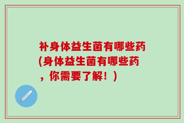 补身体益生菌有哪些药(身体益生菌有哪些药，你需要了解！)