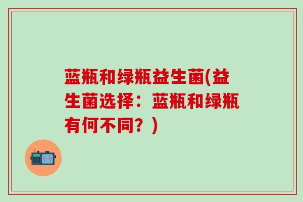 蓝瓶和绿瓶益生菌(益生菌选择：蓝瓶和绿瓶有何不同？)