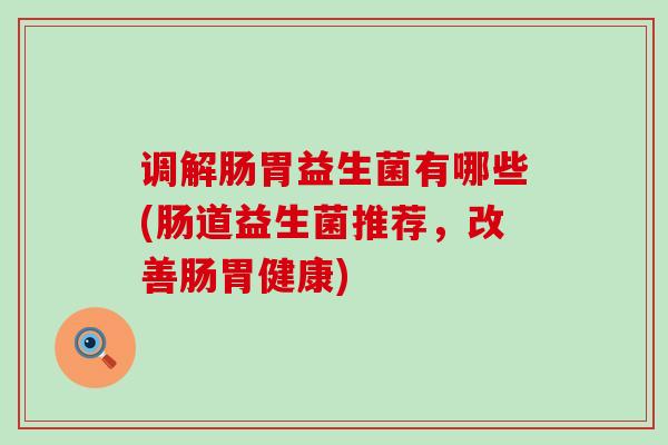 调解肠胃益生菌有哪些(肠道益生菌推荐,改善肠胃健康) 调解肠胃益生菌有哪些(肠道益生菌推荐,改善肠胃健康)