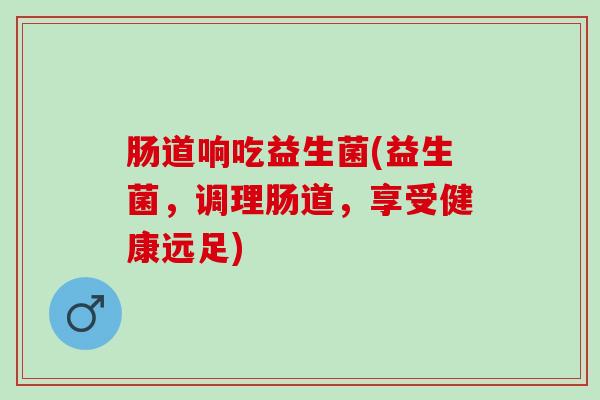 肠道响吃益生菌(益生菌,调理肠道,享受健康远足) 肠道响吃益生菌(益生菌,调理肠道,享受健康远足)
