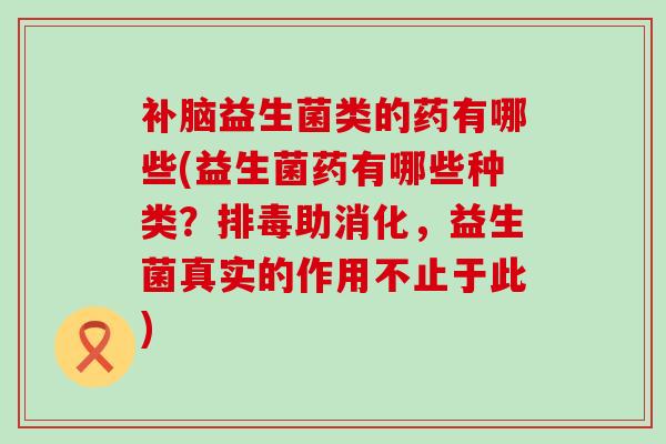 补脑益生菌类的药有哪些(益生菌药有哪些种类?助消化,益生菌真实的作用不止于此) 补脑益生菌类的药有哪些(益生菌药有哪些种类?助消化,益生菌真实的作用不止于此)