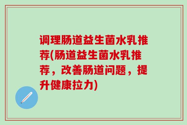 调理肠道益生菌水乳推荐(肠道益生菌水乳推荐,改善肠道问题,提升健康拉力) 调理肠道益生菌水乳推荐(肠道益生菌水乳推荐,改善肠道问题,提升健康拉力)
