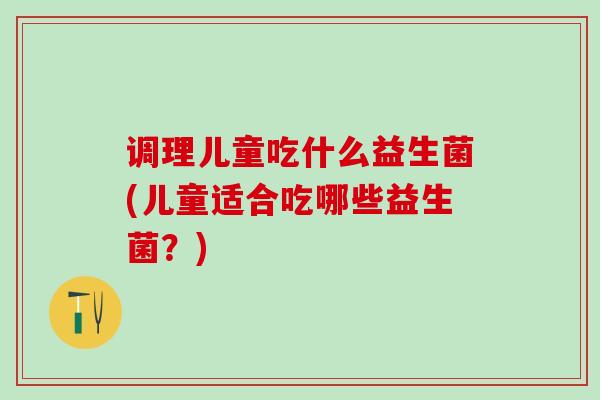 调理儿童吃什么益生菌(儿童适合吃哪些益生菌？)