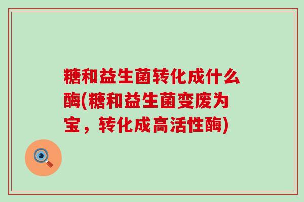 糖和益生菌转化成什么酶(糖和益生菌变废为宝，转化成高活性酶)
