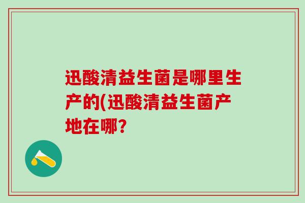 迅酸清益生菌是哪里生产的(迅酸清益生菌产地在哪？