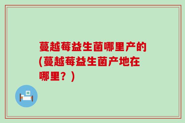 蔓越莓益生菌哪里产的(蔓越莓益生菌产地在哪里？)