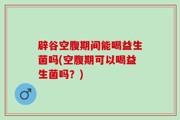 辟谷空腹期间能喝益生菌吗(空腹期可以喝益生菌吗？)