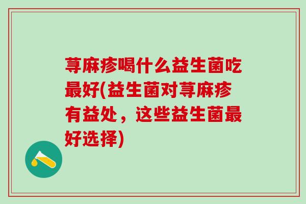 荨麻疹喝什么益生菌吃好(益生菌对荨麻疹有益处，这些益生菌好选择)