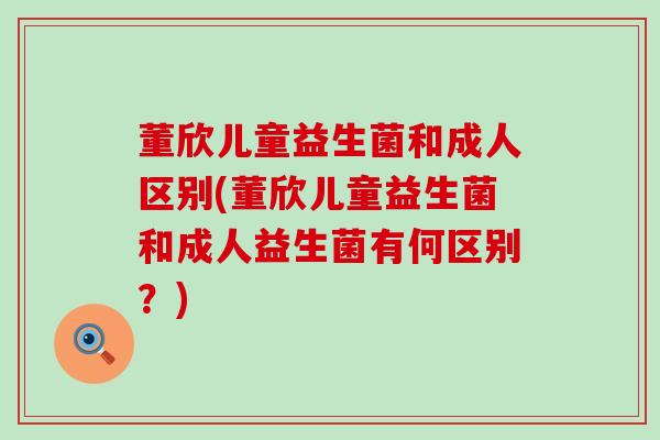 董欣儿童益生菌和成人区别(董欣儿童益生菌和成人益生菌有何区别？)