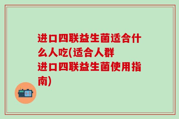 进口四联益生菌适合什么人吃(适合人群  进口四联益生菌使用指南)