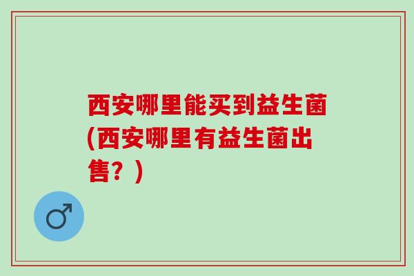 西安哪里能买到益生菌(西安哪里有益生菌出售？)