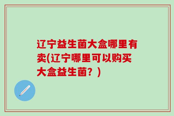 辽宁益生菌大盒哪里有卖(辽宁哪里可以购买大盒益生菌？)