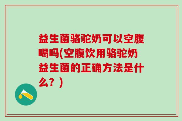 益生菌骆驼奶可以空腹喝吗(空腹饮用骆驼奶益生菌的正确方法是什么？)
