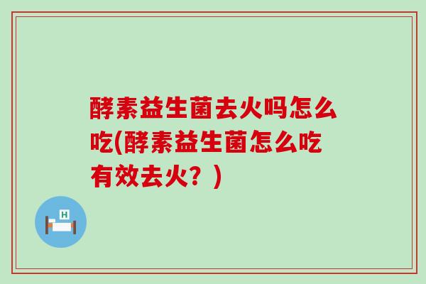 酵素益生菌去火吗怎么吃(酵素益生菌怎么吃有效去火？)