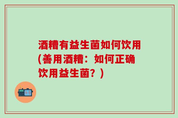 酒糟有益生菌如何饮用(善用酒糟：如何正确饮用益生菌？)