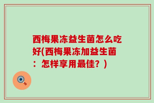 西梅果冻益生菌怎么吃好(西梅果冻加益生菌：怎样享用佳？)