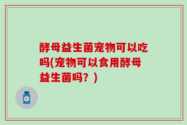 酵母益生菌宠物可以吃吗(宠物可以食用酵母益生菌吗？)