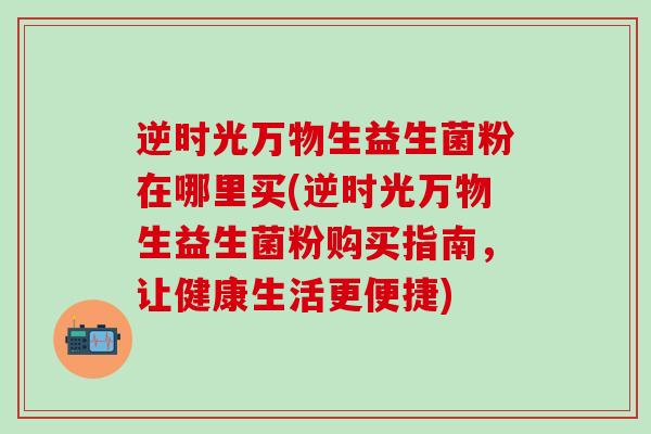 逆时光万物生益生菌粉在哪里买(逆时光万物生益生菌粉购买指南，让健康生活更便捷)