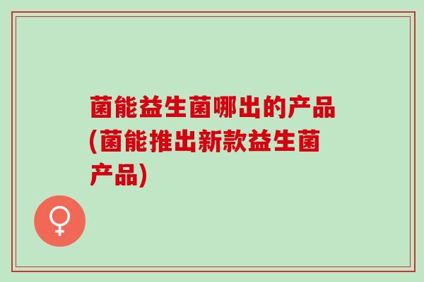 菌能益生菌哪出的产品(菌能推出新款益生菌产品)