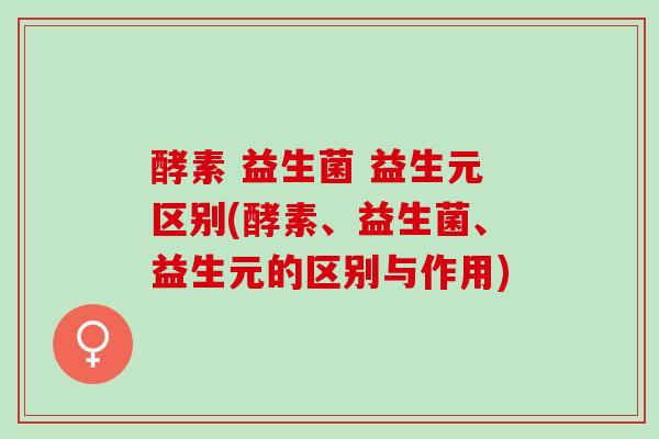 酵素 益生菌 益生元区别(酵素、益生菌、益生元的区别与作用)