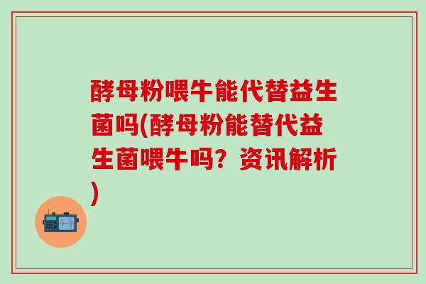 酵母粉喂牛能代替益生菌吗(酵母粉能替代益生菌喂牛吗？资讯解析)