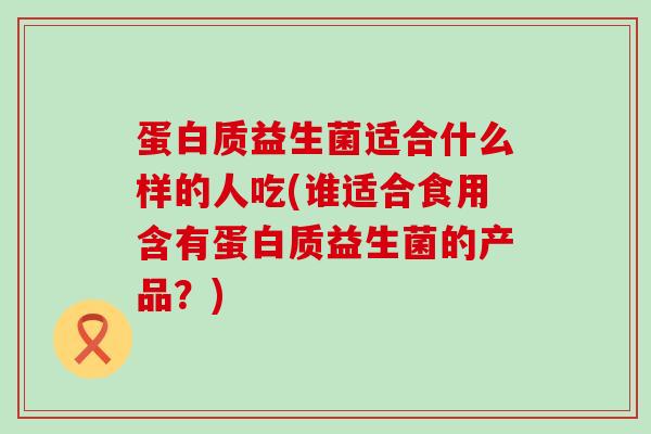蛋白质益生菌适合什么样的人吃(谁适合食用含有蛋白质益生菌的产品？)