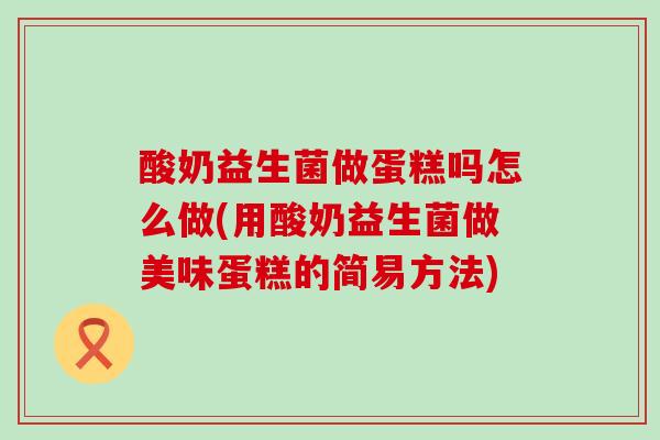 酸奶益生菌做蛋糕吗怎么做(用酸奶益生菌做美味蛋糕的简易方法)