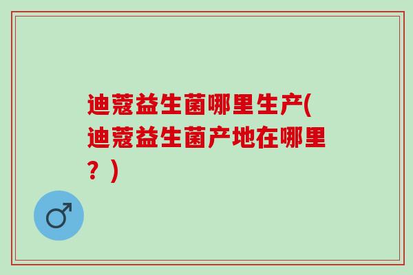 迪蔻益生菌哪里生产(迪蔻益生菌产地在哪里？)