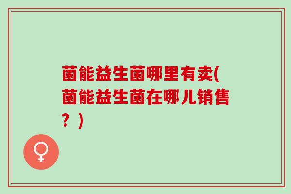 菌能益生菌哪里有卖(菌能益生菌在哪儿销售？)