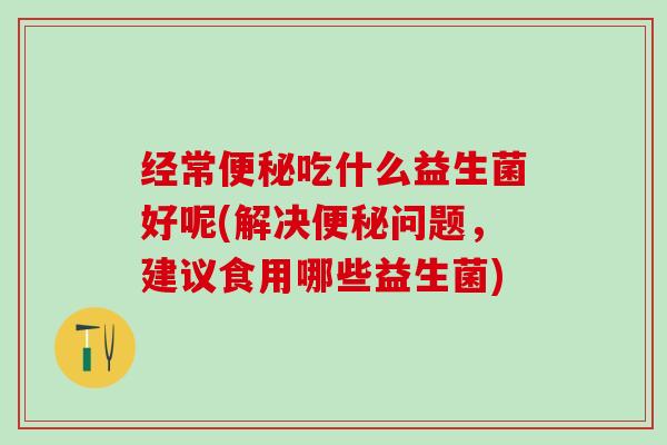 经常吃什么益生菌好呢(解决问题，建议食用哪些益生菌)