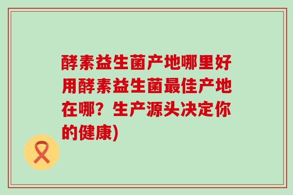 酵素益生菌产地哪里好用酵素益生菌佳产地在哪？生产源头决定你的健康)