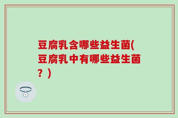 豆腐乳含哪些益生菌(豆腐乳中有哪些益生菌?) 豆腐乳含哪些益生菌(豆腐乳中有哪些益生菌?)